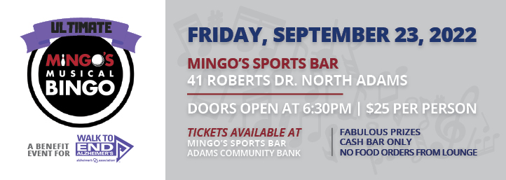 Ultimate Mingo’s Musical Bingo A benefit event for Walk to End Alzheimers – the Alzheimers association Friday, September 23, 7 P.M. Doors open at 6:30 P.M. Bingo starts at 7:00 P.M. Arrive early to dine at Mingo’s No food is allowed in the lounge, cash bar only Mingo’s Sports Bar 41 Roberts Drive, North Adams $25 per person Includes two bingo cards (6 games total) Extra cards can be purchased for $5 each Fabulous prizes Buy tickets at Mingo’s Sports Bar or Adams Community Bank