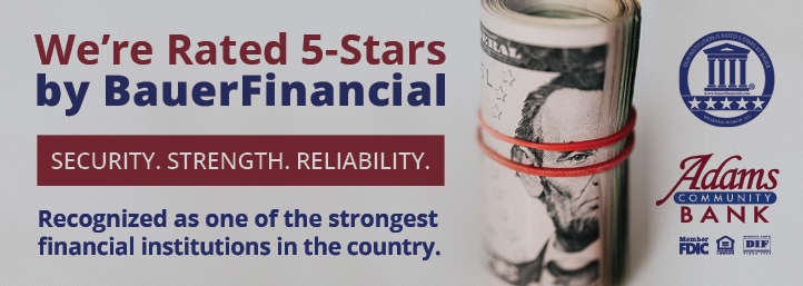 Adams Community Bank is rated 5-stars by Bauer Financial. Security. Strength. Reliability. We’re recognized as one of the strongest financial institutions in the country. Adams Community Bank Member FDIC. Equal Housing Lender. Member DIF.