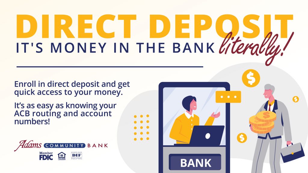 Direct Deposit - it's money in your pocket - literally!

Enroll in direct deposit and get quick access to your money.

It's as easy as knowing your ACB routing and account numbers!

Adams Community Bank
Member FDIC | Equal Housing Lending | Member DIF