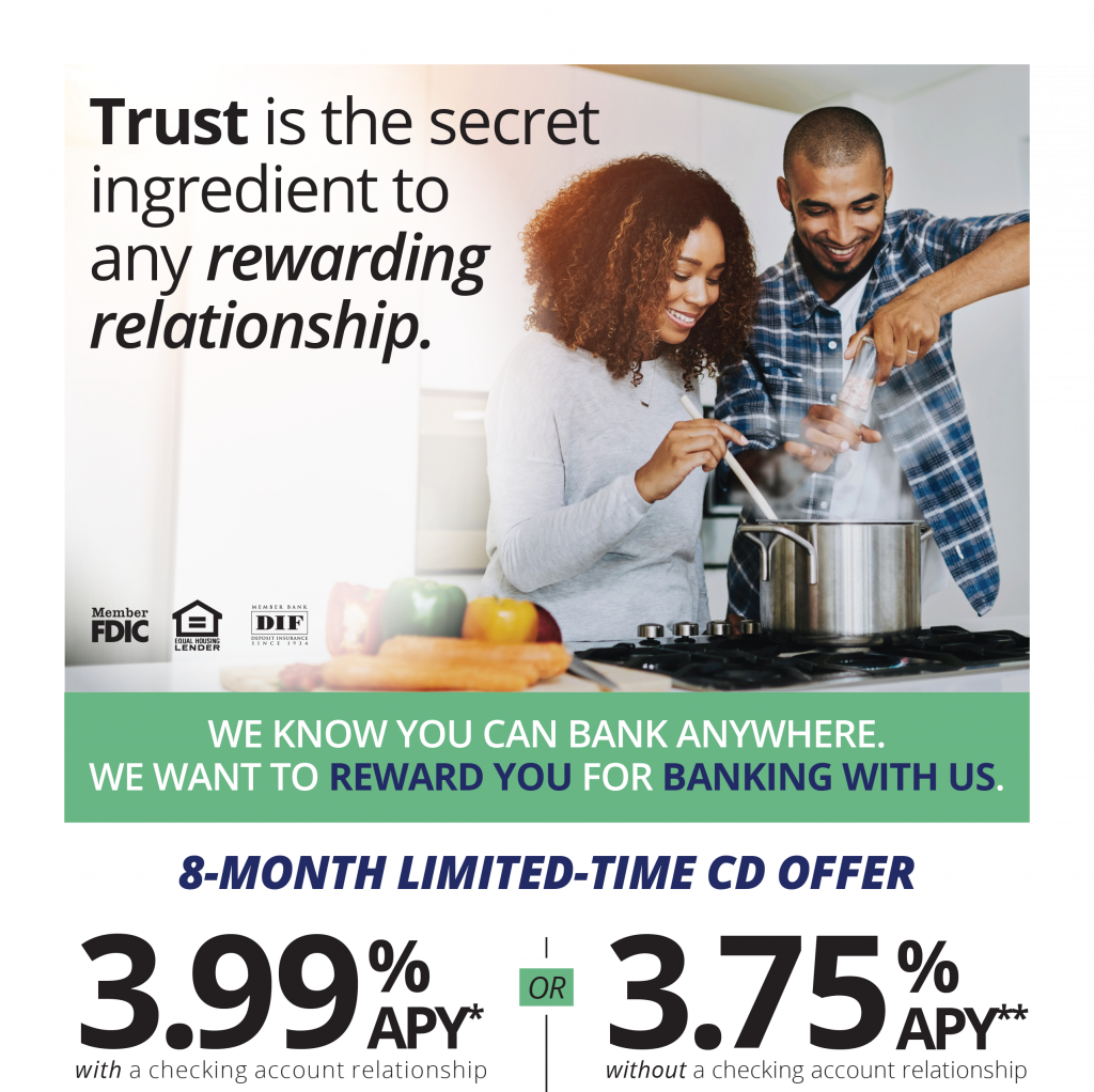 Trust is the secret ingredient to any rewarding relationship.
We know you can bank anywhere. We want to reward you for banking with us. 
8-month limited-time CD offer 
3.99% APY* with a checking relationship 
or 
3.75% APY** without a checking account relationship